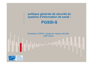 politique générale de sécurité du
système d’information de santé :
PGSSI-S
Christophe JODRY, chargé de mission sécurité
ASIP Santé
 