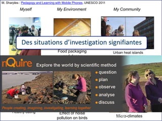 Institut Mines-Télécom
Fitness and heartrate
Effect of noise
pollution on birds
Healthy eating
Micro-climates
Urban heat islandsFood packaging
and decay
Myself My Environment My Community
Des situations d’investigation signifiantes
M. Sharples : Pedagogy and Learning with Mobile Phones, UNESCO 2011
03/02/2015 F2B506 : Apprendre avec le Web15
 