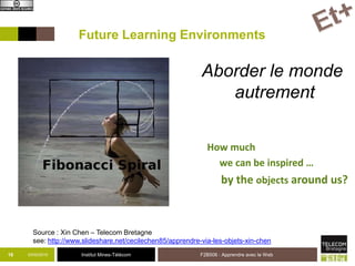 Institut Mines-Télécom03/02/2015 F2B506 : Apprendre avec le Web16
Future Learning Environments
How much
we can be inspired …
by the objects around us?
Source : Xin Chen – Telecom Bretagne
see: http://www.slideshare.net/cecilechen85/apprendre-via-les-objets-xin-chen
Aborder le monde
autrement
 