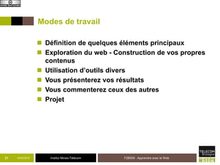 Institut Mines-Télécom
Modes de travail
 Définition de quelques éléments principaux
 Exploration du web - Construction de vos propres
contenus
 Utilisation d’outils divers
 Vous présenterez vos résultats
 Vous commenterez ceux des autres
 Projet
03/02/2015 F2B506 : Apprendre avec le Web21
 