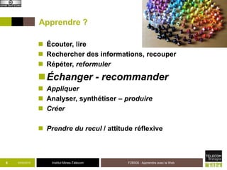 Institut Mines-Télécom
Apprendre ?
 Écouter, lire
 Rechercher des informations, recouper
 Répéter, reformuler
Échanger - recommander
 Appliquer
 Analyser, synthétiser – produire
 Créer
 Prendre du recul / attitude réflexive
03/02/2015 F2B506 : Apprendre avec le Web6
 