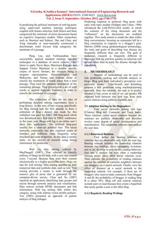 S.Geetha, K.Sathiya Kumari / International Journal of Engineering Research and
                     Applications (IJERA) ISSN: 2248-9622 www.ijera.com
                      Vol. 2, Issue 5, September- October 2012, pp.1748-1755
                                                         Predicting response to political; blog posts with
In predicting the political sentiment of web log posts   topic with topic models (Nallpati and Cohen, 1998)
using supervised machine learning techniques             introduced the Link-PLSA-LDA model, in which
coupled with feature selection, both Hearst and Sack     the contents of the citing document and the
categorized the sentiment of entire documents based      “influences” on the documents are modeled
on cognitive linguistics models. Other researchers       together. This study aimed to model the data within
such as Huettner and Subasic, Das and Chen, and          blog conversations, focusing on comments left by a
Tong manually or semi-manually constructed a             blog community in response to a blogger‟s post.
discriminate word lexicon help categorize the            Marlow (2008) using epidemiological terminology,
sentiment of a passage.                                  the tools and goals of describing true disease are
                                                         frequently different than our own. The goal of
          Pang, Lee, and Vaithyanathan have              epidemics research is frequently different to
successfully applied standard machine learning           determine how far and how quickly an infection will
techniques to a database of movie reviews. They          spread rather than to track the disease through the
chose to apply Navie Bays, Maximum Entropy and           population.
Support Vector Machines to a domain specific
corpus of movie formats, the simplest being a            3.   METHODOLOGY
unigram representation. Hatzivassiloglou and                       Number of methodology can be used to
McKeown, and Turney and Littman chose to                 link prediction, ranking and network analysis in
classify the orientation of words rather than a total    blogs. Blog post hold individual‟s perception over
passage. They used the semantic orientation of the       particular issues.     Libe-Nowell and Klienberg
containing passage. They pre-selected a set of seed      propose a link prediction using machine-learning
words or applied linguistic heuristics in order to       approach. Here the network, the task is to predict
classify the sentiment of a passage.                     whether a link exists or not. If we can predict RR
                                                         relations hold between two web logs from their
         The collections of data for the sake of         social relations using publicly available data.
performing data/text mining experiments have a
long history. In the area of text mining specifically    3.1 Adoption bearing in the blogosphere
for blog mining task the first attempt to form a                  Four social networks among web logs
collection of blog‟s dataset was made by, this           (Citation, Blog roll, Comment, and Track back).
collection was used for TREC 200 blog-track which        These relations called social relations because the
was introduced very first time in TREC conference        relations are publicly observable and therefore
in the same year. Blogs-web log is an online user‟s      involve some degree of social consciousness and
diary like application. The political blog-post          manifestation. The readership relations and analyze
usually has a clear-cut political bias. The social       the user data.
networks community has also explored issues of
interface and diffusion, most frequently using           3.1.1 Behavioral Relation
structural and node properties. As this data is mostly             First define the bearing relations as
static, we are unware of research using timing           relations that are observable only from the user log.
information for prediction.                              Bearing relation includes the readership relations
                                                         between two weblogs, direct messaging, invitation,
          Web log data mining referred by                and so on. In order to provide the reading behavior,
MacDougall (2007). That referred to literally            first one is analyze the how often a readership
millions of blogs on the web, with a new one created     relation exists when other social relations exist.
every 7-second. Because they store their content         Then consider the probability of reading relations
electronically in a highly accessible form, blogs are    against the number of common neighbors between
ripe for web mining. Data mining operates on both        two bloggers on a social network. Finally view the
numerical data and symbolic data, such as text. Text     effect of distance on a social network to the
mining provides a means to wade through the              readership relation. For example, if there are 10
massive glut of prose that is generated by our           bloggers who receive/make comments from blogger
computer-driven society. Chau and Xu (2007)              A and B, the probability of blogger A reading blog
reported an application identifying hate groups and      B is about 50%. Blog roll and citation relations
racists through network analysis and visualization.      include users to read because they create a hyperlink
Data sources include HTML documents and link             that easily guides a user to the other blog.
information. Web log mining falls within this
category, along with website visitor profile analysis.   3.1.2 Regularly Reading Weblogs
Yen (2003) presented an approach of pattern
analysis of blog linkages.




                                                                                             1751 | P a g e
 