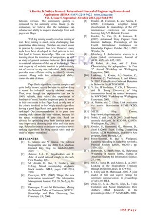 S.Geetha, K.Sathiya Kumari / International Journal of Engineering Research and
                     Applications (IJERA) ISSN: 2248-9622 www.ijera.com
                      Vol. 2, Issue 5, September- October 2012, pp.1748-1755
between vertices. The community quality is              [6]    Dredze, M. Crammer, K, and Pereira, F.
evaluated by the summery terms. Based on the                   (2008) Confidence weighted linear
evaluation, we believe that the technique can                  classification. In proceedings of the 25th
enhance our ability to acquire knowledge from web              international conference on machine
pages and blogs.                                               learning, July 5-9, Helsinki, Finland.
                                                        [7]    Gordon, A., Cao, Q., & Swanson, R.
         Web log mining usually involves mining of             (2007) Automated Story Capture From
text. Text mining is much more challenging than                Internet Weblogs. Proceedings of the
quantitative data mining. Numbers are much easier              Fourth International Conference on
to process by computer than text. However, many                Knowledge Capture, October 28-31, 2007,
tools have been developed to find patterns in text             Whistler, Bc.
that lead to human knowledge. This can include          [8]    Kleinberg, J. Authoritative sources in a
learning about the intentions of competitors, as well          hyper linked environment, Journal of
as study of general customer behavior. Web mining              ACM, 46(5). 604 632, 1999.
is a natural extension of the use of technology. The    [9]    P. Kolari, A. Java, and T. Finin.
vast majority of website content is predominately              Characterizing the splogosphere. In Proc
not of interest to any one individual. Web mining              3rd Annual Workshop on Weblogging
provides more efficient ability to identify relevant           Ecosystem, 2006.
content. Along with this technological ability,         [10]   Leskovec, J.; Krause, A.; Guestrin, C.,
comes the risk of abuse.                                       Faloutsos, C.; VanBriesen, J., and Glance,
                                                               N. 2007. Cost-effective Outbreak Detection
          Page Rank algorithm remains complex and              in Networks. In ACMSIGKDD.
quite badly known, maybe because its authors keep       [11]   Y. Lin, H.Sundaram, Y. Chi, J. Tatemura,
it secret for industrial security obvious reasons.             and B. Tseng Discovery of blog
Thus, even though our explanations can not be                  communities based on mutual awareness.
100% reliable, they reflect the experiences of                 In WWW2006 Workshop on Weblogging
hundreds of users. Another important point to notice           Ecosystem, 2006.
in this conclusion is that Page Rank is only one of     [12]   A. Menon and C. Elkan. Link prediction
the criteria involved in the Google search algorithm:          via matrix factorization ECML-PKDD,
having a good Page Rank isn't up to have very good             2011.
rankings! Our recommendation is to pass time            [13]   NILTE               Blog             Census,
creating rich content for your visitors, because it's          http://www.blogcensus.net/
the actual value-added of your site. Read our           [14]   Noble, C. and Cook, D. 2003. Graph-based
advices for optimizing your links (anchor texts are            anomaly detection. In KDD-03, 631-636.
very important), choosing your titles and your meta            Washington, Dc, USA.
tags. Related inference techniques to produce novel-    [15]   Owslev, S., Hammond, K., Shamma, D.,
ranking algorithms for blog search tools and the               Sood S.(2006) Buzz: Telling Compelling
study of meme “mutations”.                                     Stories. ACM Multimedia, Interactive Arts
                                                               program, Santa Barbara, CA.
REFERENCES                                              [16]   Pastor-Satorras, R. and A. Vesignani,
  [1]    L. Adamic and N. Glance. The political                Epidemic spreading in scale-free networks,
         blogosphere and the 2004 U.S. election:               Physical Review Letters, 86(2001), pp.
         Divided they blog. In linkKDD-2005,                   3200-3203.
         2005.                                          [17]   Robertson, S. Spark-Jones. K, Relevance
  [2]    Adamic, L.A., O. Buyukkokten and E.                   Weighting of Search Terms, Journal of
         Adar, A social network caught in the web,             American Society for Information Science,
         First Monday, 8(6).                                   27, 1988.
  [3]    M. Airoldi, D. Blei, S. Fienberg, and          [18]   Shi X.; Tseng. B.; and Adamic, L. A. 2007.
         E.Xing, Mixed membership stochastic                   Looking at the Blogosphere Topology
         block models. JMLR, pages 1981-2014,                  through Different Lenses. In ICWSM.
         2008.                                          [19]   I. Titory and R. McDonald, 2008. A joint
  [4]    Dearstyne, B.W. (2005) „Blogs: the new                model of text and aspect ratings for
         information revolution?‟ The Information              sentiment summarization. In proceedings
         Management Journal, Vol. 39, No.5, pp.38-             of ACL-08: HLT.
         44.                                            [20]   Zhou, D., Ji, X., Zha H., Giles, L., Topic
  [5]    Domingos, P., and M. Richardson, Mining               Evolution and Social Interactions: How
         the Network Value of Customers, KDD‟01:               Authors Effect Research, in the
         Knowledge and Data Discovery, San                     proceedings of the 15th ACM CKIM, 2006.
         Francisco, CA, 2001.




                                                                                          1755 | P a g e
 