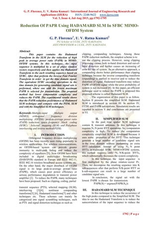 G. P. Florence, U. V. Ratna Kumari / International Journal of Engineering Research and
Applications (IJERA) ISSN: 2248-9622 www.ijera.com
Vol. 3, Issue 4, Jul-Aug 2013, pp.1792-1795
1792 | P a g e
Reduction Of PAPR Using HADAMARD SLM In SFBC MIMO-
OFDM System
G. P. Florence1
, U. V. Ratna Kumari2
PG Scholar in UCEK, JNTU KAKINADA,
ASST.PROFESSOR in UCEK, JNTU KAKINADA,
Abstract
This paper contains the Hadamard
Transform in the SLM for the reduction of high
peak to average power ratio (PAPR) in MIMO-
OFDM systems. In this technique, the input
sequence is multiplied by a set of phase rotation
vectors respectively and then applies the Hadamard
Transform to the each resulting sequence based on
SFBC. After that perform the Inverse Fast Fourier
Transform in order to get the time domain signal.
The equivalent SFBC encoding operations in the
time domain for generating candidate signal sets is
performed, where one with the lowest maximum
PAPR is selected for transmission. The proposed
method has lower computation complexity and
reduces the PAPR. The experimental results shows
that the PAPR reduction performance of Hadamard
SLM technique and compare with the PIIM, SLM
and with the Simplified SLM techniques.
Keywords-Multiple-input Multiple output
(MIMO); orthogonal frequency division
multiplexing (OFDM); peak-to-average power ratio
(PAPR) reduction; space frequency block coding
(SFBC); Selected mapping (SLM) and Polyphase
interleaving and inverse method(PIIM).
I. INTRODUCTION
Orthogonal frequency division multiplexing
(OFDM) has been recently seen rising popularity in
wireless applications. For wireless communications,
an OFDM-based system can provide greater
immunity to multi-path fading and reduce the
complexity of equalizers [1]. Now OFDM have been
included in digital audio/video broadcasting
(DAB/DVB) standard in Europe and IEEE 802.11,
IEEE 802.16 wireless broadband access systems, etc.
On the other hand, the major drawback of OFDM
signal is its large peak-to-average power ratio
(PAPR), which causes poor power efficiency or
serious performance degradation to transmit power
amplifier [2]. To reduce the PAPR, many techniques
have been proposed. Such as clipping, coding, partial
transmit sequence (PTS), selected mapping (SLM),
interleaving [3][4], nonlinear companding
transforms[5] [6], Hadamard transforms[7] and other
techniques etc. These schemes can mainly be
categorized into signal scrambling techniques, such
as PTS and signal distortion technique es such as
clipping, companding techniques. Among those
PAPR reduction methods, the simplest scheme is to
use the clipping process. However, using clipping
processing causes both in-band distortion and out-of-
band distortion and further causes an increasing of
error bit rate of system. As an alternative approach, a
companding shows better performance than clipping
technique because the inverse companding transform
(expanding) is applied in receiver end to reduce the
distortion of signal. Hadamard transform may reduce
PAPR of OFDM signal while the error probability of
system is not increased [8]. In this paper, an efficient
technique used to reduce the PAPR is proposed this
proposed scheme is called Hadamard SLM.
The organization of this paper is as follow.
Section II presents the simplified SLM. Hadamard
SLM is introduced in section III. In section IV,
CCDF and PAPR calculations. Simulation results are
reported in section V and conclusions are presented
in VI.
II. SIMPLIFIED SLM
In the past time spatial SLM technique
contain K transmit antennas. In this technique it
requires NT N point IFFT operations. So, computation
complexity is high. To reduce the computation
complexity simplified SLM is developed because it
uses some properties of the IFFT. This technique
generate a large number of candidate signal sets
in the time domain without performing an extra
IFFT calculation. Instead of using NT N point
IFFTs in traditional SFBC MIMO-OFDM systems,
this method requires only NT N/K-point IFFTs,
which substantially decreases the system complexity.
In this technique, the input sequence is
first multiplied by the phase rotation vector Pv.
Then, we decompose the resulting sequence into K
sub-sequences after that perform N/K-point IFFT on
k-sub-sequence can result in a large number of
candidate signal sets.
In conclusion, the signal set with the
lowest PAPR is chosen for transmission.
PAPR(X) = argmax(PAPR(Xk))
III. HADAMARD SLM TECHNIQUE
In this technique to reduce the occurrence of
the high peaks compared to the Simplified SLM. The
idea to use the Hadamard Transform is to reduce the
autocorrelation of the input sequence to reduce the
 