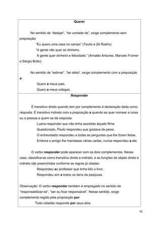 46
Querer
No sentido de “desejar”, “ter vontade de”, exige complemento sem
preposição:
“Eu quero uma casa no campo” (Tavito e Zé Rodrix)
“A gente não quer só dinheiro,
A gente quer dinheiro e felicidade.” (Arnaldo Antunes, Marcelo Fromer
e Sérgio Britto)
No sentido de “estimar”, “ter afeto”, exige complemento com a preposição
a:
Quero a meus pais.
Quero a meus colegas.
Responder
É transitivo direto quando tem por complemento à declaração dada como
resposta. É transitivo indireto com a preposição a quando se quer nomear a coisa
ou a pessoa a quem se dá resposta:
Luana responder que não tinha assistido àquele filme.
Questionado, Paulo respondeu que gostava de peixe.
O entrevistado respondeu a todas as perguntas que lhe foram feitas.
Embora o amigo lhe mandasse várias cartas, nunca respondeu a ele.
O verbo responder pode aparecer com os dois complementos. Nesse
caso, classifica-se como transitivo direto e indireto, e as funções de objeto direto e
indireto são preenchidas conforme as regras já citadas:
Respondeu ao professor que tinha lido o livro.
Respondeu sim a todos os itens da pesquisa.
Observação: O verbo responder também é empregado no sentido de
“responsabilizar-se”, “ser ou ficar responsável”. Nesse sentido, exige
complemento regido pela proposição por:
Todo cidadão responde por seus atos.
 