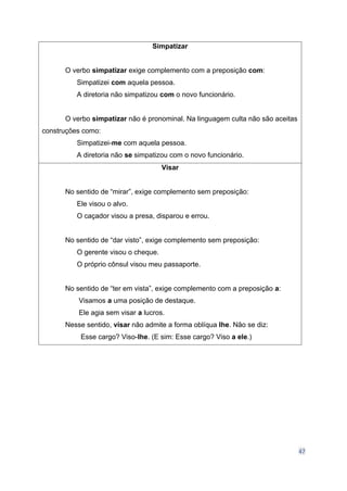 47
Simpatizar
O verbo simpatizar exige complemento com a preposição com:
Simpatizei com aquela pessoa.
A diretoria não simpatizou com o novo funcionário.
O verbo simpatizar não é pronominal. Na linguagem culta não são aceitas
construções como:
Simpatizei-me com aquela pessoa.
A diretoria não se simpatizou com o novo funcionário.
Visar
No sentido de “mirar”, exige complemento sem preposição:
Ele visou o alvo.
O caçador visou a presa, disparou e errou.
No sentido de “dar visto”, exige complemento sem preposição:
O gerente visou o cheque.
O próprio cônsul visou meu passaporte.
No sentido de “ter em vista”, exige complemento com a preposição a:
Visamos a uma posição de destaque.
Ele agia sem visar a lucros.
Nesse sentido, visar não admite a forma oblíqua lhe. Não se diz:
Esse cargo? Viso-lhe. (E sim: Esse cargo? Viso a ele.)
 