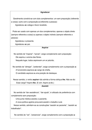 39
Agradecer
Geralmente constrói-se com dois complementos: um sem preposição (referente
a coisa); outro com a preposição a (referente a pessoa):
Agradeceu ao colega o favor recebido.
Pode ser usado com apenas um dos complementos: apenas o objeto direto
(sempre referente a coisa) ou apenas o objeto indireto (sempre referente a
pessoa):
Agradeceu o presente.
Agradeceu ao pai.
Aspirar
No sentido de “inspirar”, “sorver”, exige complemento sem preposição:
Ele aspirou o aroma das flores.
Naquele lugar, todos aspiravam um ar poluído.
No sentido de “almejar”, “pretender”, exige complemento com a preposição a:
A funcionária aspirava ao cargo de chefia.
O candidato aspirava a uma posição de destaque.
Nesse sentido, o verbo aspirar não admite a forma oblíqua lhe. Não se diz:
Esse cargo? Aspiro-lhe. (E sim: Aspiro a ele.)
Assistir
No sentido de “dar assistência”, “dar ajuda”, é utilizado de preferência com
complemento sem preposição:
Uma junta médica assistiu o paciente.
A nova política agrária procurará assistir o trabalho rural.
Nesse sentido, admitem-se as construções “assistir ao paciente”, “assistir ao
trabalhador”.
No sentido de “ver”, “presenciar”, exige complemento com a preposição a:
 
