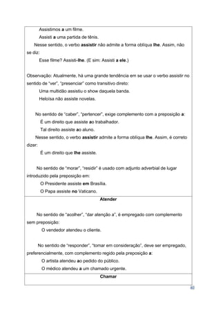 40
Assistimos a um filme.
Assisti a uma partida de tênis.
Nesse sentido, o verbo assistir não admite a forma oblíqua lhe. Assim, não
se diz:
Esse filme? Assisti-lhe. (E sim: Assisti a ele.)
Observação: Atualmente, há uma grande tendência em se usar o verbo assistir no
sentido de “ver”, “presenciar” como transitivo direto:
Uma multidão assistiu o show daquela banda.
Heloísa não assiste novelas.
No sentido de “caber”, “pertencer”, exige complemento com a preposição a:
É um direito que assiste ao trabalhador.
Tal direito assiste ao aluno.
Nesse sentido, o verbo assistir admite a forma oblíqua lhe. Assim, é correto
dizer:
É um direito que lhe assiste.
No sentido de “morar”, “residir” é usado com adjunto adverbial de lugar
introduzido pela preposição em:
O Presidente assiste em Brasília.
O Papa assiste no Vaticano.
Atender
No sentido de “acolher”, “dar atenção a”, é empregado com complemento
sem preposição:
O vendedor atendeu o cliente.
No sentido de “responder”, “tomar em consideração”, deve ser empregado,
preferencialmente, com complemento regido pela preposição a:
O artista atendeu ao pedido do público.
O médico atendeu a um chamado urgente.
Chamar
 