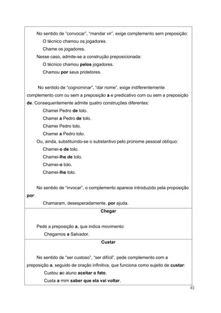 41
No sentido de “convocar”, “mandar vir”, exige complemento sem preposição:
O técnico chamou os jogadores.
Chame os jogadores.
Nesse caso, admite-se a construção preposicionada:
O técnico chamou pelos jogadores.
Chamou por seus protetores.
No sentido de “cognominar”, “dar nome”, exige indiferentemente
complemento com ou sem a preposição a e predicativo com ou sem a preposição
de. Consequentemente admite quatro construções diferentes:
Chamei Pedro de tolo.
Chamei a Pedro de tolo.
Chamei Pedro tolo.
Chamei a Pedro tolo.
Ou, ainda, substituindo-se o substantivo pelo pronome pessoal oblíquo:
Chamei-o de tolo.
Chamei-lhe de tolo.
Chamei-o tolo.
Chamei-lhe tolo.
No sentido de “invocar”, o complemento aparece introduzido pela proposição
por:
Chamaram, desesperadamente, por ajuda.
Chegar
Pede a preposição a, que indica movimento:
Chegamos a Salvador.
Custar
No sentido de “ser custoso”, “ser difícil”, pede complemento com a
preposição a, seguido de oração infinitiva, que funciona como sujeito de custar:
Custou ao aluno aceitar o fato.
Custa a mim saber que ela vai voltar.
 