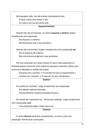 42
Na linguagem culta, não são aceitas construções do tipo:
O aluno custou para aceitar o fato.
Eu custo a crer que ela ainda volte.
Esquecer/lembrar
Quando não são pronominais, os verbos esquecer e lembrar exigem
complemento sem preposição:
Ele esqueceu o caderno.
Nós lembramos tudo o que aconteceu.
Quando são pronominais, exigem complemento com a preposição de:
Ele se esqueceu do caderno.
Nós nos lembramos de tudo o que aconteceu.
Há uma construção com esses verbos em que a coisa esquecida ou
lembrada passa a funcionar como sujeito de esquecer ou lembrar. Nesse caso,
ocorre leve alteração no sentido dos verbos:
Esqueceu-me o ocorrido. (= O ocorrido me caiu no esquecimento.)
Lembrou-me o assunto. (= O assunto me veio à lembrança.)
Implicar
No sentido de “acarretar”, exige complemento sem preposição:
Sua atitude implicará demissão.
Tal procedimento implicará anulação da prova.
No sentido de “impacientar-se”, “demonstrar antipatia”, exige complemento
com a preposição com:
Vivia implicando com o irmão mais novo.
Informar
O verbo informar pede dois complementos, um sem e outro com
preposição. Admite duas construções:
 