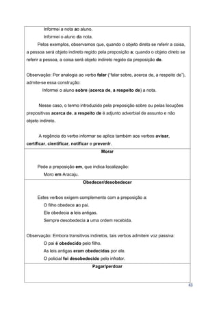 43
Informei a nota ao aluno.
Informei o aluno da nota.
Pelos exemplos, observamos que, quando o objeto direto se referir a coisa,
a pessoa será objeto indireto regido pela preposição a; quando o objeto direto se
referir a pessoa, a coisa será objeto indireto regido da preposição de.
Observação: Por analogia ao verbo falar (“falar sobre, acerca de, a respeito de”),
admite-se essa construção:
Informei o aluno sobre (acerca de, a respeito de) a nota.
Nesse caso, o termo introduzido pela preposição sobre ou pelas locuções
prepositivas acerca de, a respeito de é adjunto adverbial de assunto e não
objeto indireto.
A regência do verbo informar se aplica também aos verbos avisar,
certificar, cientificar, notificar e prevenir.
Morar
Pede a preposição em, que indica localização:
Moro em Aracaju.
Obedecer/desobedecer
Estes verbos exigem complemento com a preposição a:
O filho obedece ao pai.
Ele obedecia a leis antigas.
Sempre desobedecia a uma ordem recebida.
Observação: Embora transitivos indiretos, tais verbos admitem voz passiva:
O pai é obedecido pelo filho.
As leis antigas eram obedecidas por ele.
O policial foi desobedecido pelo infrator.
Pagar/perdoar
 