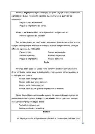 44
O verbo pagar pede objeto direto (aquilo que é pago) e objeto indireto com
a preposição a, que representa a pessoa ou a instituição a quem se faz
pagamento:
Paguei o livro ao vendedor.
Paguei o empréstimo ao banco.
O verbo perdoar também pede objeto direto e objeto indireto:
Perdoei o pecado ao pecador.
Tais verbos podem ser usados com apenas um dos complementos: apenas
o objeto direto (sempre referente a coisa) ou apenas o objeto indireto (sempre
referente a pessoa ou instituição):
Paguei o livro. Paguei ao vendedor.
Perdoei o pecado. Perdoei ao pecador.
Paguei o empréstimo. Paguei ao banco.
Pedir
O verbo pedir pode ser usado como transitivo direto ou como transitivo
direto e indireto. Nesse caso, o objeto direto é representado por uma coisa e o
indireto por uma pessoa:
Marcos pediu licença e saiu.
Marcos pediu que todos saíssem.
Marcos pediu dinheiro ao pai.
Marcos pediu ao pai que lhe emprestasse o dinheiro.
Só se deve utilizar o verbo pedir seguido da preposição para quando se
pode subentender a palavra licença ou permissão depois dele, uma vez que
esse verbo sempre pede objeto direto:
Pediu (licença) para sair.
Pediu (permissão) para entrar.
Preferir
Na linguagem culta, exige dois complementos, um sem preposição e outro
 