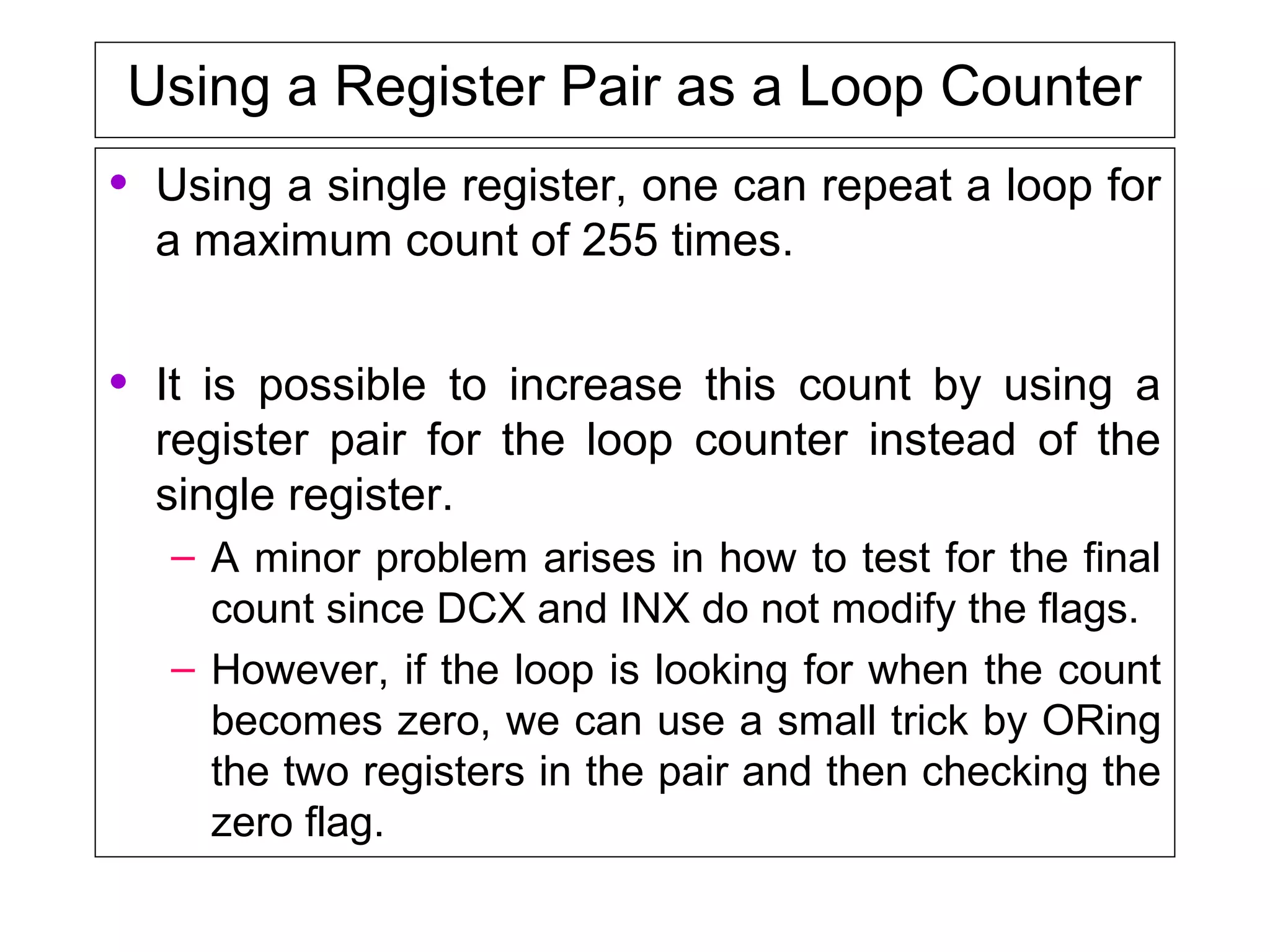 Using a Register Pair as a Loop Counter
• Using a single register, one can repeat a loop for
a maximum count of 255 times.
• It is possible to increase this count by using a
register pair for the loop counter instead of the
single register.
– A minor problem arises in how to test for the final
count since DCX and INX do not modify the flags.
– However, if the loop is looking for when the count
becomes zero, we can use a small trick by ORing
the two registers in the pair and then checking the
zero flag.
 