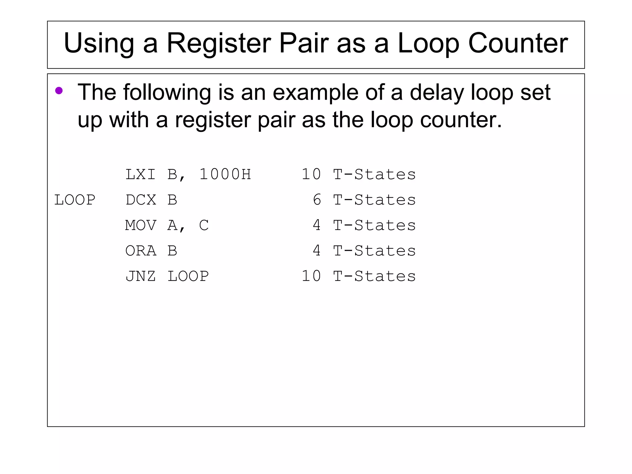 Using a Register Pair as a Loop Counter
• The following is an example of a delay loop set
up with a register pair as the loop counter.
LXI B, 1000H 10 T-States
LOOP DCX B 6 T-States
MOV A, C 4 T-States
ORA B 4 T-States
JNZ LOOP 10 T-States
 