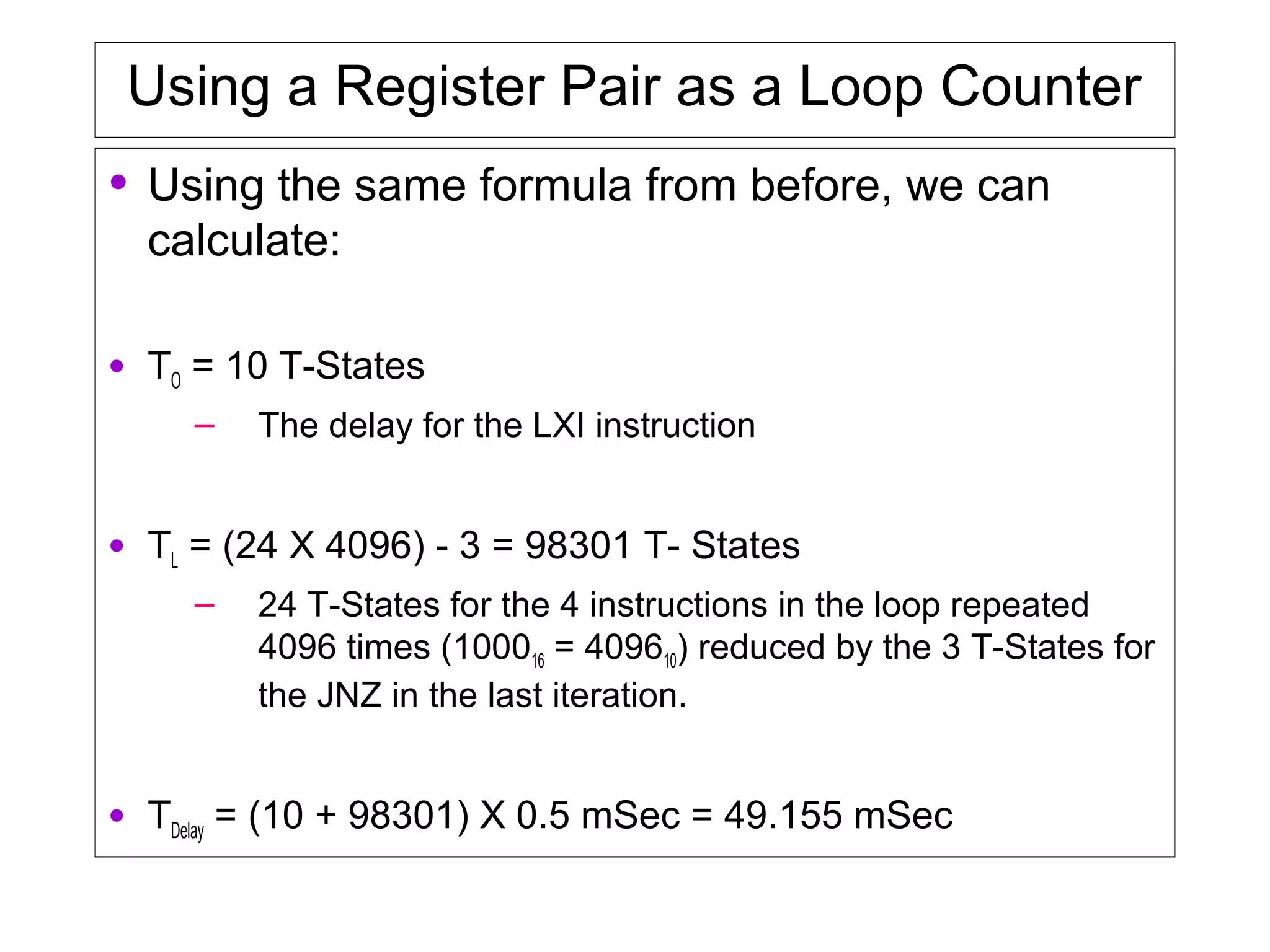 Using a Register Pair as a Loop Counter
• Using the same formula from before, we can
calculate:
• TO = 10 T-States
– The delay for the LXI instruction
• TL = (24 X 4096) - 3 = 98301 T- States
– 24 T-States for the 4 instructions in the loop repeated
4096 times (100016 = 409610) reduced by the 3 T-States for
the JNZ in the last iteration.
• TDelay = (10 + 98301) X 0.5 mSec = 49.155 mSec
 