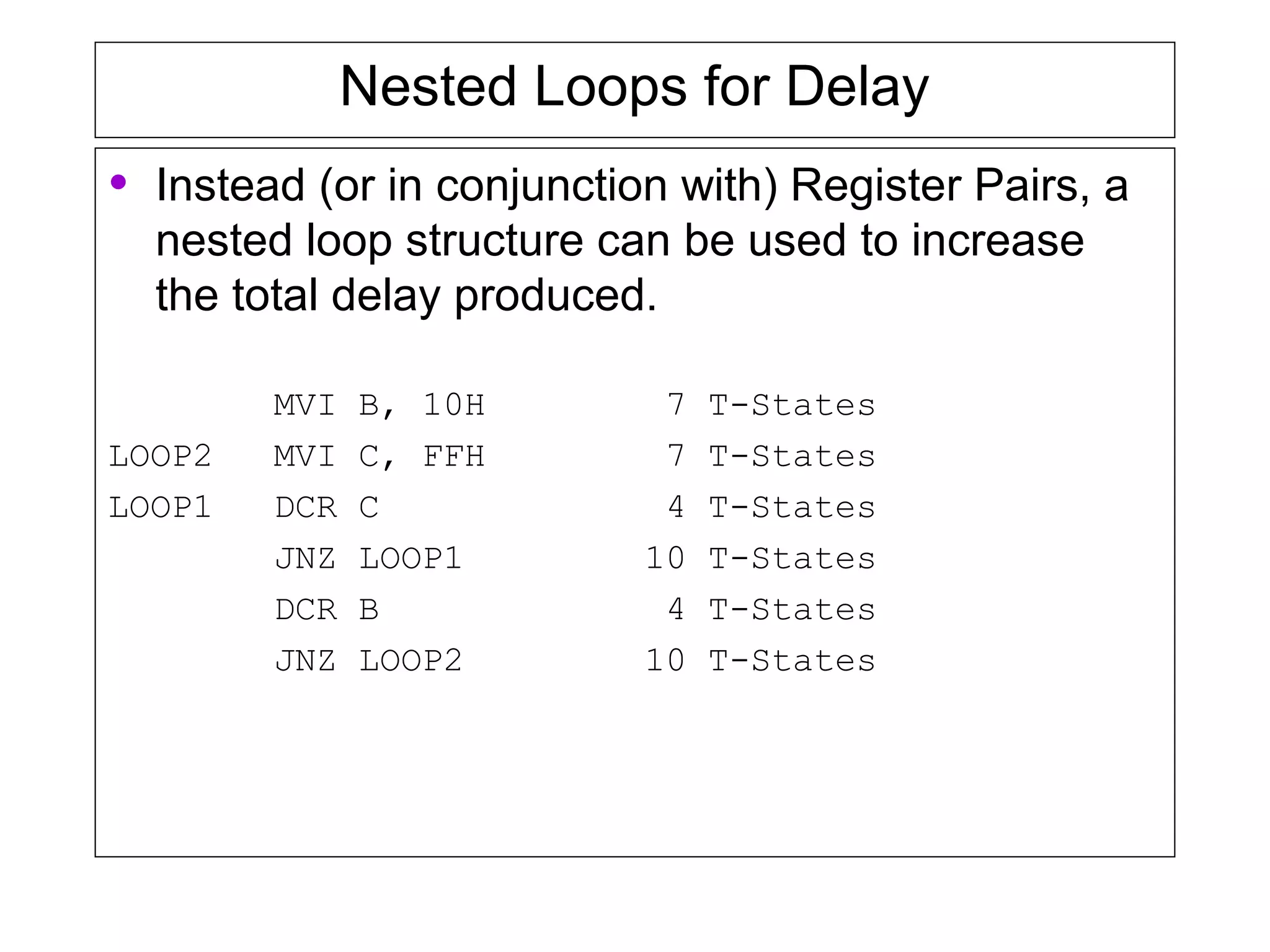 Nested Loops for Delay
• Instead (or in conjunction with) Register Pairs, a
nested loop structure can be used to increase
the total delay produced.
MVI B, 10H 7 T-States
LOOP2 MVI C, FFH 7 T-States
LOOP1 DCR C 4 T-States
JNZ LOOP1 10 T-States
DCR B 4 T-States
JNZ LOOP2 10 T-States
 
