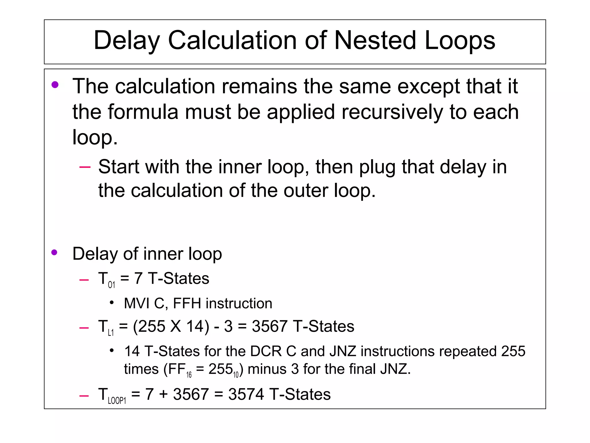Delay Calculation of Nested Loops
• The calculation remains the same except that it
the formula must be applied recursively to each
loop.
– Start with the inner loop, then plug that delay in
the calculation of the outer loop.
• Delay of inner loop
– TO1 = 7 T-States
• MVI C, FFH instruction
– TL1 = (255 X 14) - 3 = 3567 T-States
• 14 T-States for the DCR C and JNZ instructions repeated 255
times (FF16 = 25510) minus 3 for the final JNZ.
– TLOOP1 = 7 + 3567 = 3574 T-States
 