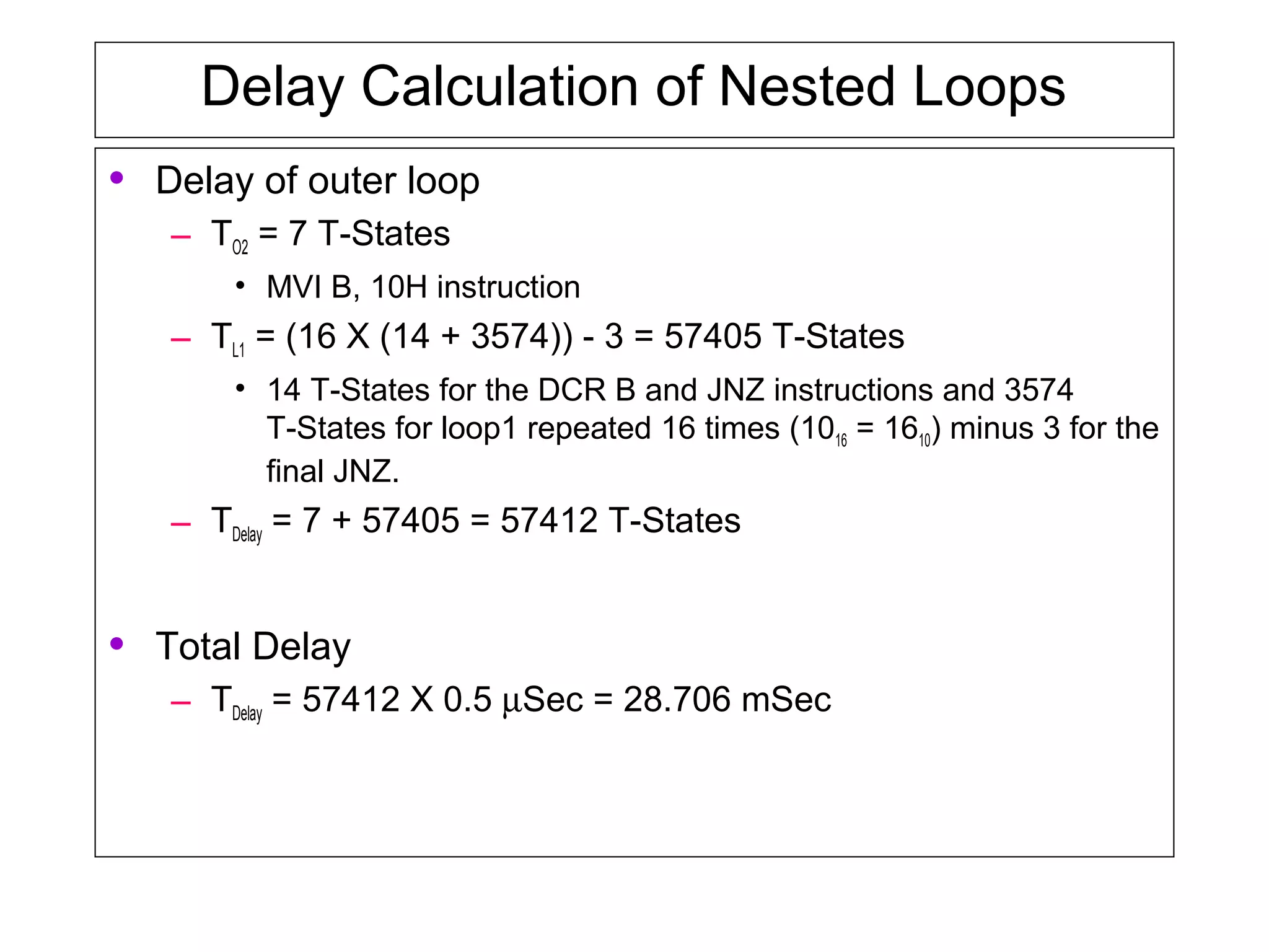 Delay Calculation of Nested Loops
• Delay of outer loop
– TO2 = 7 T-States
• MVI B, 10H instruction
– TL1 = (16 X (14 + 3574)) - 3 = 57405 T-States
• 14 T-States for the DCR B and JNZ instructions and 3574
T-States for loop1 repeated 16 times (1016 = 1610) minus 3 for the
final JNZ.
– TDelay = 7 + 57405 = 57412 T-States
• Total Delay
– TDelay = 57412 X 0.5 µSec = 28.706 mSec
 