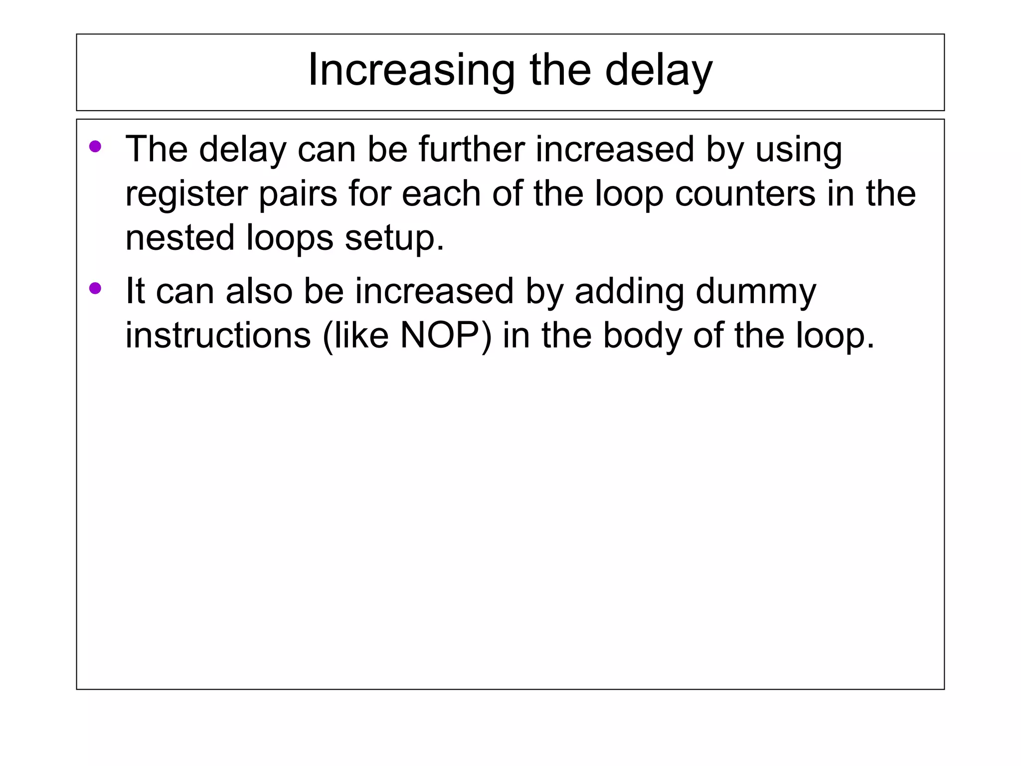 Increasing the delay
• The delay can be further increased by using
register pairs for each of the loop counters in the
nested loops setup.
• It can also be increased by adding dummy
instructions (like NOP) in the body of the loop.
 