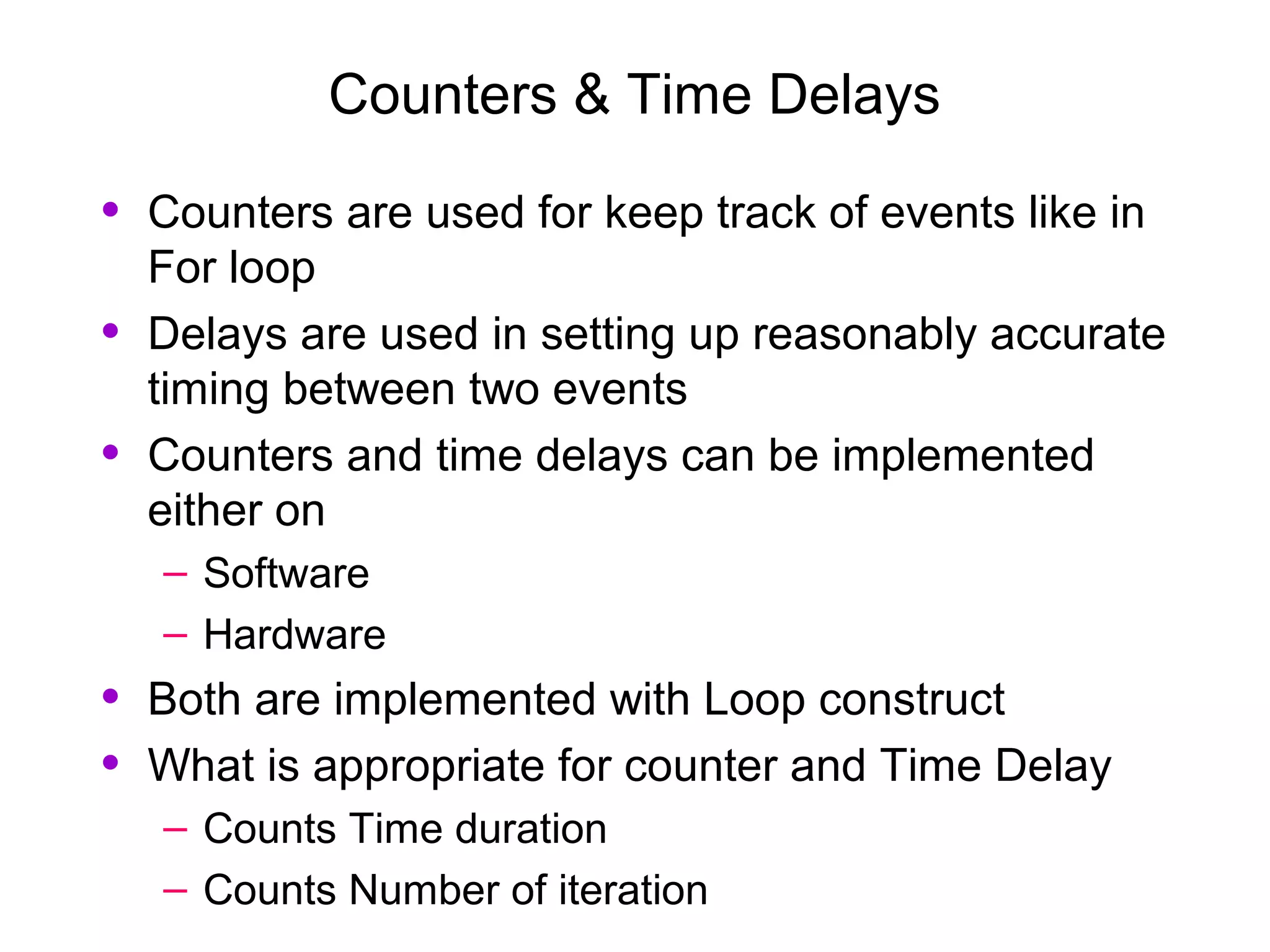 Counters & Time Delays
• Counters are used for keep track of events like in
For loop
• Delays are used in setting up reasonably accurate
timing between two events
• Counters and time delays can be implemented
either on
– Software
– Hardware
• Both are implemented with Loop construct
• What is appropriate for counter and Time Delay
– Counts Time duration
– Counts Number of iteration
 