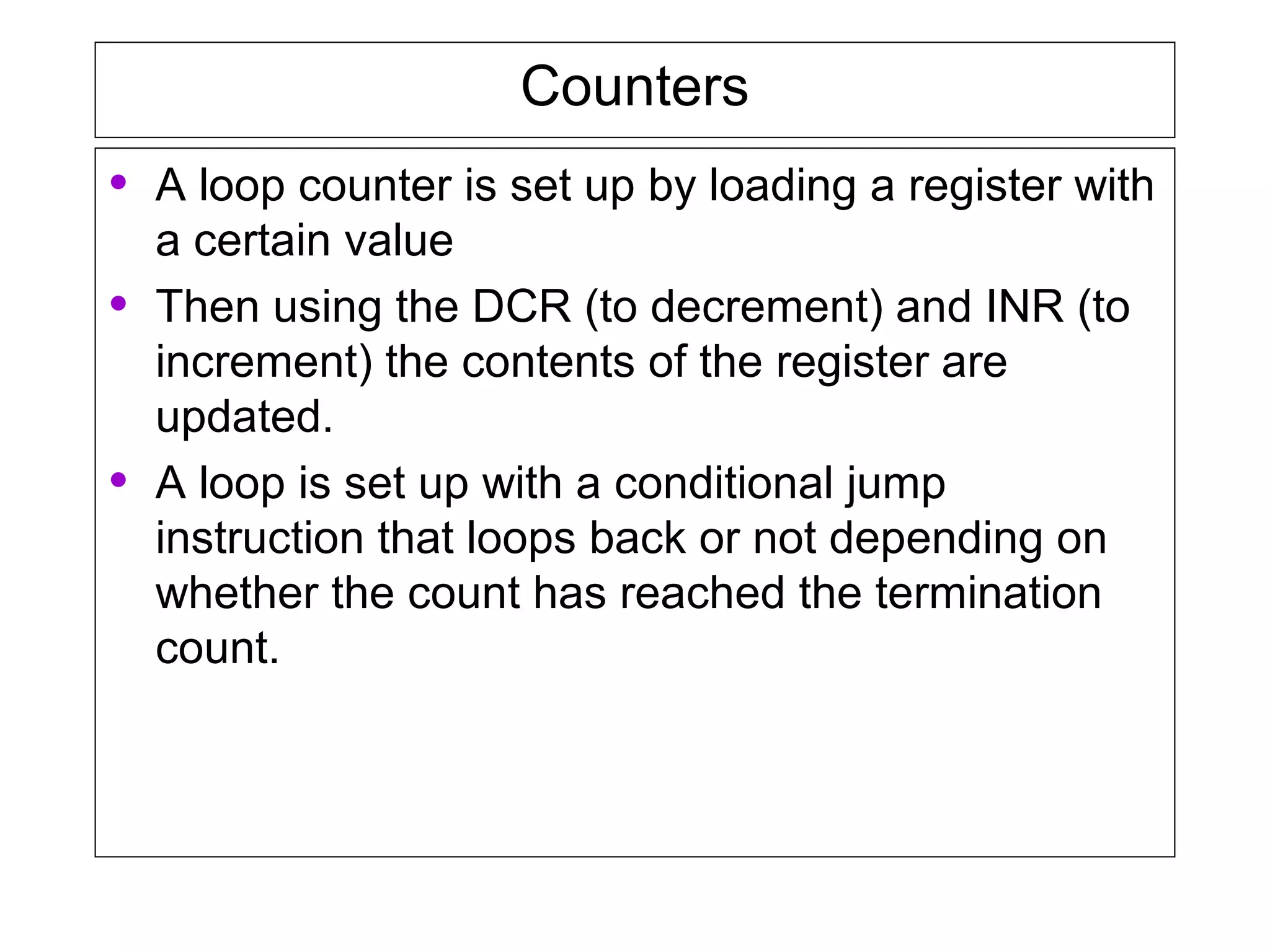 Counters
• A loop counter is set up by loading a register with
a certain value
• Then using the DCR (to decrement) and INR (to
increment) the contents of the register are
updated.
• A loop is set up with a conditional jump
instruction that loops back or not depending on
whether the count has reached the termination
count.
 