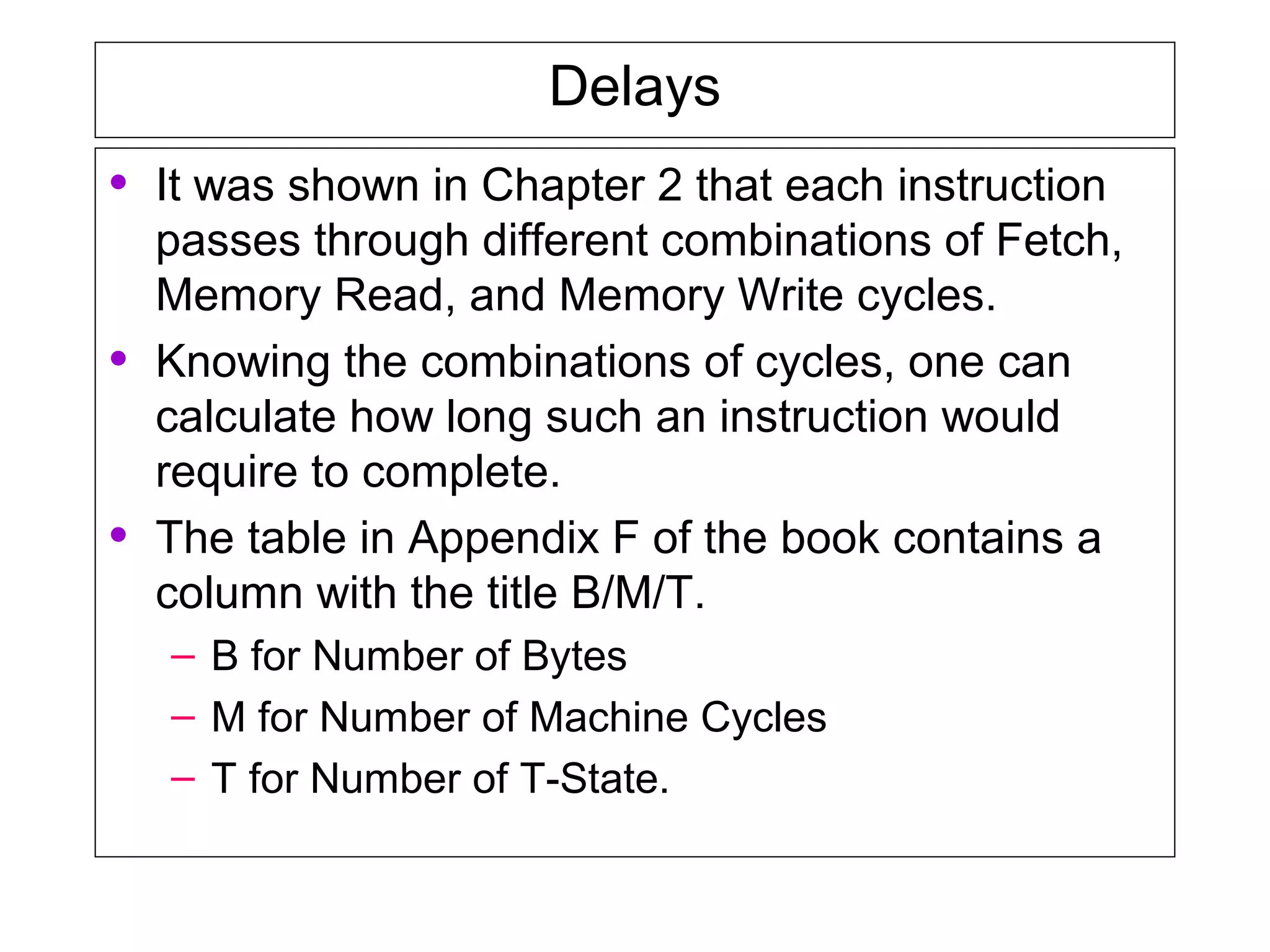 Delays
• It was shown in Chapter 2 that each instruction
passes through different combinations of Fetch,
Memory Read, and Memory Write cycles.
• Knowing the combinations of cycles, one can
calculate how long such an instruction would
require to complete.
• The table in Appendix F of the book contains a
column with the title B/M/T.
– B for Number of Bytes
– M for Number of Machine Cycles
– T for Number of T-State.
 
