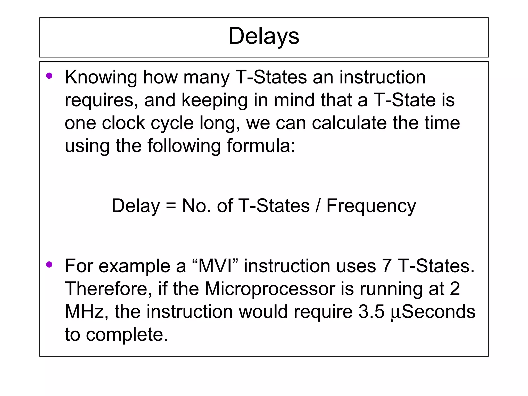 Delays
• Knowing how many T-States an instruction
requires, and keeping in mind that a T-State is
one clock cycle long, we can calculate the time
using the following formula:
Delay = No. of T-States / Frequency
• For example a “MVI” instruction uses 7 T-States.
Therefore, if the Microprocessor is running at 2
MHz, the instruction would require 3.5 µSeconds
to complete.
 