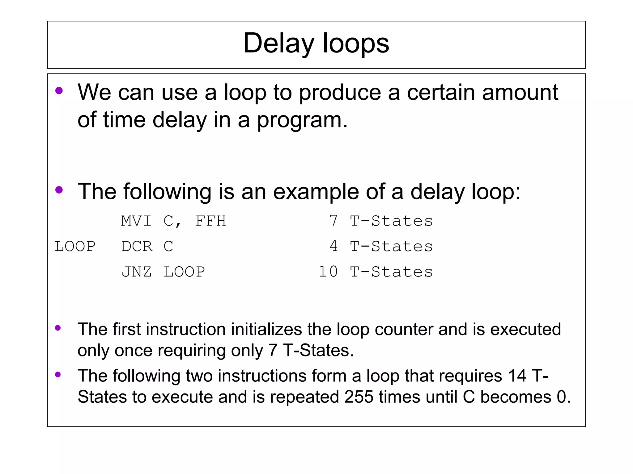 Delay loops
• We can use a loop to produce a certain amount
of time delay in a program.
• The following is an example of a delay loop:
MVI C, FFH 7 T-States
LOOP DCR C 4 T-States
JNZ LOOP 10 T-States
• The first instruction initializes the loop counter and is executed
only once requiring only 7 T-States.
• The following two instructions form a loop that requires 14 T-
States to execute and is repeated 255 times until C becomes 0.
 
