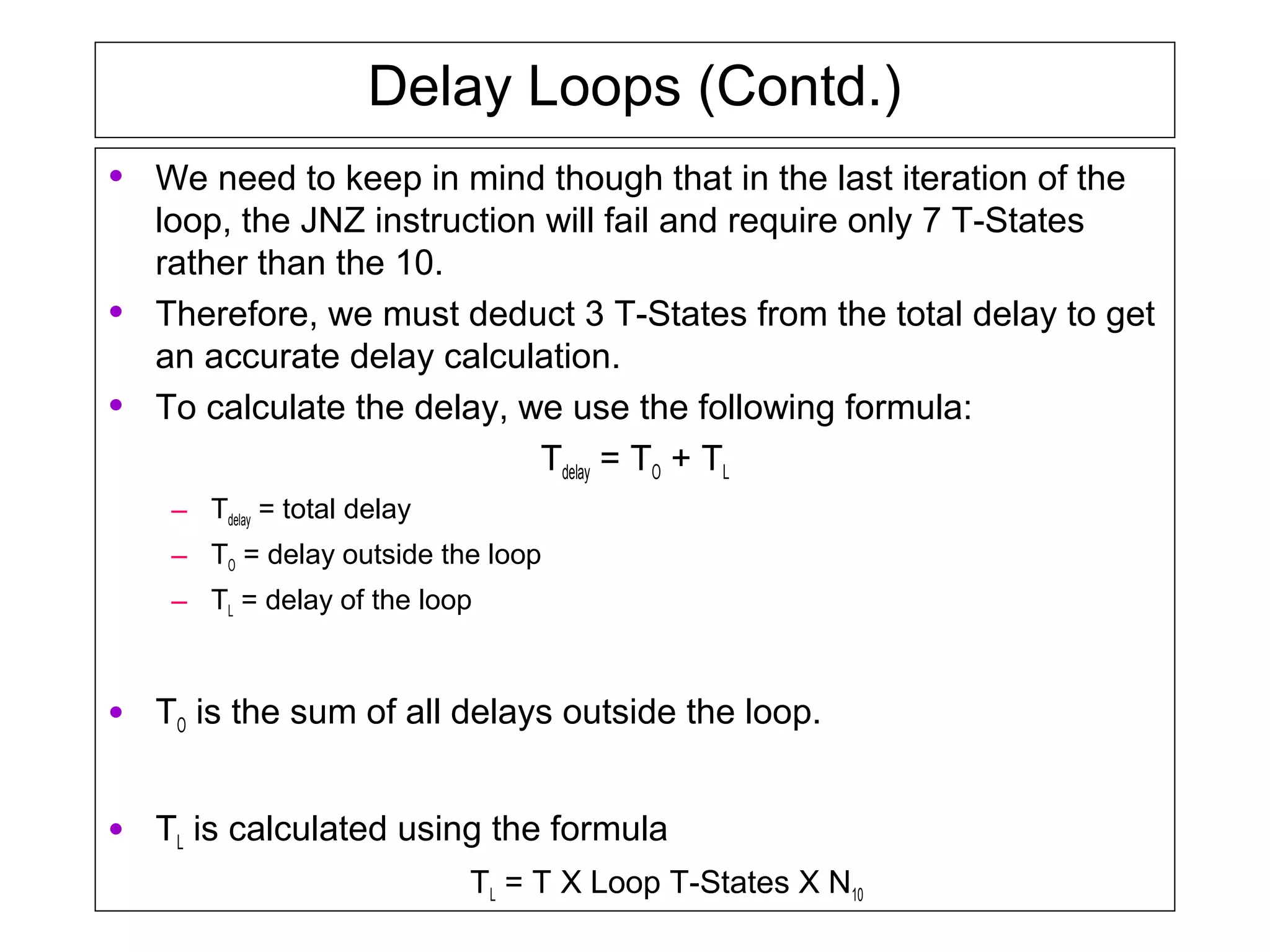 Delay Loops (Contd.)
• We need to keep in mind though that in the last iteration of the
loop, the JNZ instruction will fail and require only 7 T-States
rather than the 10.
• Therefore, we must deduct 3 T-States from the total delay to get
an accurate delay calculation.
• To calculate the delay, we use the following formula:
Tdelay = TO + TL
– Tdelay = total delay
– TO = delay outside the loop
– TL = delay of the loop
• TO is the sum of all delays outside the loop.
• TL is calculated using the formula
TL = T X Loop T-States X N10
 