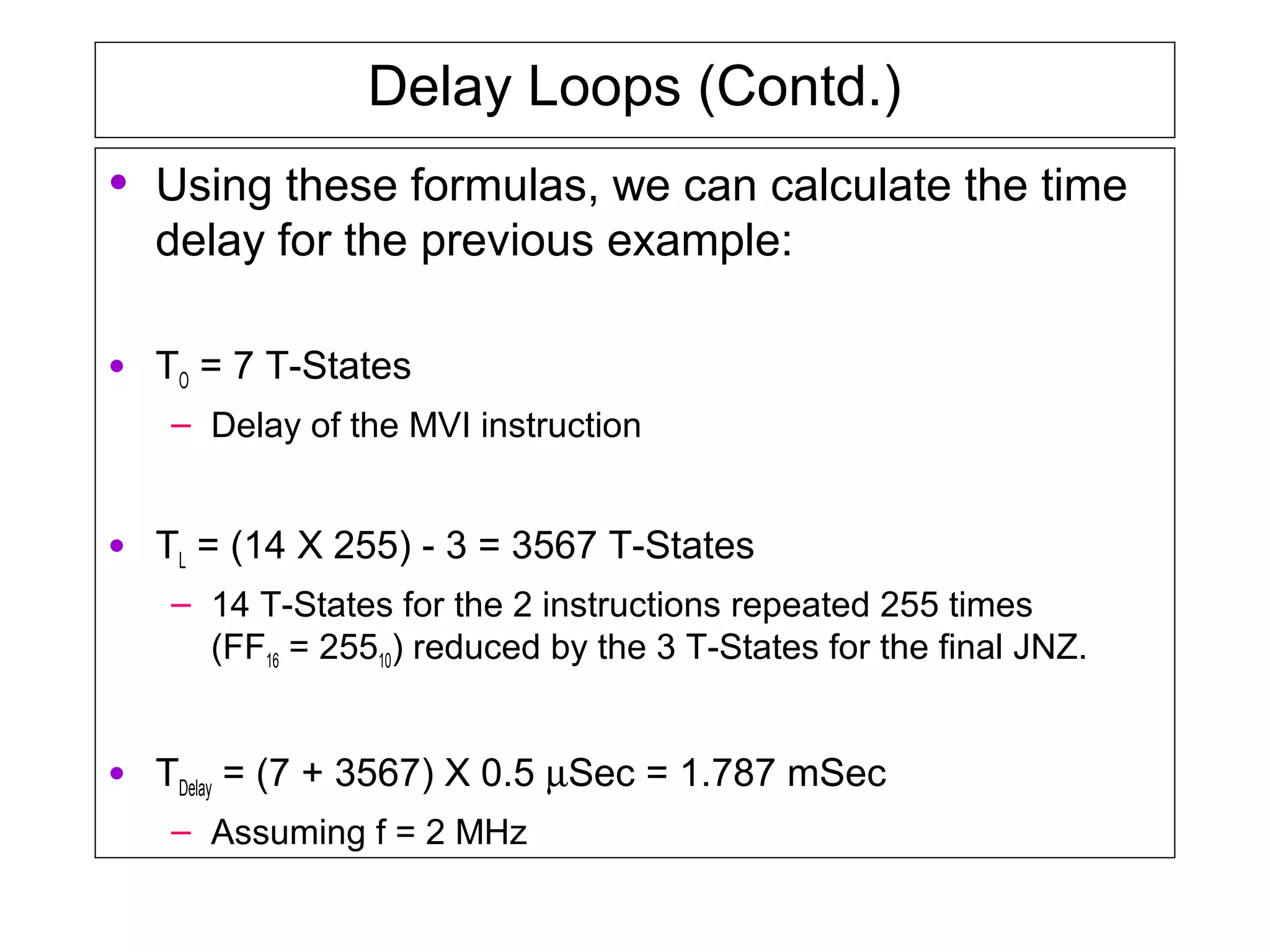 Delay Loops (Contd.)
• Using these formulas, we can calculate the time
delay for the previous example:
• TO = 7 T-States
– Delay of the MVI instruction
• TL = (14 X 255) - 3 = 3567 T-States
– 14 T-States for the 2 instructions repeated 255 times
(FF16 = 25510) reduced by the 3 T-States for the final JNZ.
• TDelay = (7 + 3567) X 0.5 µSec = 1.787 mSec
– Assuming f = 2 MHz
 