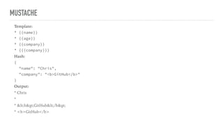 MUSTACHE
Template:
* {{name}}
* {{age}}
* {{company}}
* {{{company}}}
Hash:
{
"name": "Chris",
"company": "<b>GitHub</b>"
}
Output:
* Chris
*
* <b>GitHub</b>
* <b>GitHub</b>
 