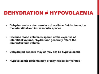 DEHYDRATION ≠ HYPOVOLAEMIA
• Dehydration is a decrease in extracellular fluid volume, i.e-
the interstitial and intravascular spaces
• Because blood volume is spared at the expense of
interstitial volume, “hydration” generally refers the
interstitial fluid volume
• Dehydrated patients may or may not be hypovolaemic
• Hypovolaemic patients may or may not be dehydrated
 
