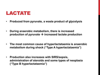 LACTATE
• Produced from pyruvate, a waste product of glycolysis
• During anaerobic metabolism, there is increased
production of pyruvate  increased lactate production
• The most common cause of hyperlactataemia is anaerobic
metabolism during shock (“Type A hyperlactataemia”)
• Production also increases with SIRS/sepsis,
administration of steroids and some types of neoplasia
(“Type B hyperlactataemia”)
 