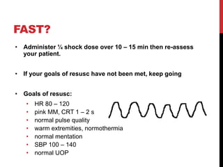 • Administer ¼ shock dose over 10 – 15 min then re-assess
your patient.
• If your goals of resusc have not been met, keep going
• Goals of resusc:
• HR 80 – 120
• pink MM, CRT 1 – 2 s
• normal pulse quality
• warm extremities, normothermia
• normal mentation
• SBP 100 – 140
• normal UOP
FAST?
 