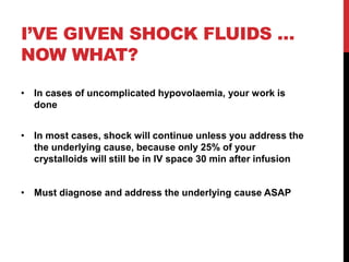 I’VE GIVEN SHOCK FLUIDS …
NOW WHAT?
• In cases of uncomplicated hypovolaemia, your work is
done
• In most cases, shock will continue unless you address the
the underlying cause, because only 25% of your
crystalloids will still be in IV space 30 min after infusion
• Must diagnose and address the underlying cause ASAP
 