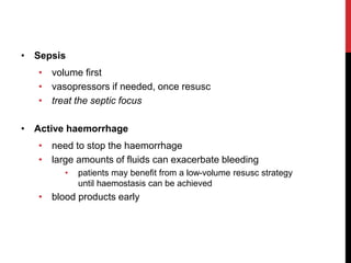 • Sepsis
• volume first
• vasopressors if needed, once resusc
• treat the septic focus
• Active haemorrhage
• need to stop the haemorrhage
• large amounts of fluids can exacerbate bleeding
• patients may benefit from a low-volume resusc strategy
until haemostasis can be achieved
• blood products early
 