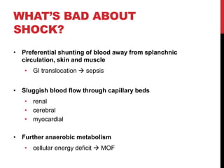 WHAT’S BAD ABOUT
SHOCK?
• Preferential shunting of blood away from splanchnic
circulation, skin and muscle
• GI translocation  sepsis
• Sluggish blood flow through capillary beds
• renal
• cerebral
• myocardial
• Further anaerobic metabolism
• cellular energy deficit  MOF
 