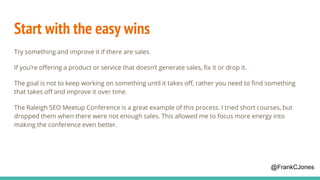 Start with the easy wins
Try something and improve it if there are sales.
If you’re offering a product or service that doesn’t generate sales, fix it or drop it.
The goal is not to keep working on something until it takes off, rather you need to find something
that takes off and improve it over time.
The Raleigh SEO Meetup Conference is a great example of this process. I tried short courses, but
dropped them when there were not enough sales. This allowed me to focus more energy into
making the conference even better.
@FrankCJones
 