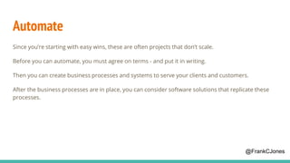 Automate
Since you’re starting with easy wins, these are often projects that don’t scale.
Before you can automate, you must agree on terms - and put it in writing.
Then you can create business processes and systems to serve your clients and customers.
After the business processes are in place, you can consider software solutions that replicate these
processes.
@FrankCJones
 