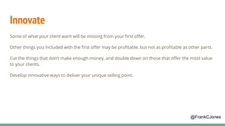 Innovate
Some of what your client want will be missing from your first offer.
Other things you included with the first offer may be profitable, but not as profitable as other parts.
Cut the things that don’t make enough money, and double down on those that offer the most value
to your clients.
Develop innovative ways to deliver your unique selling point.
@FrankCJones
 