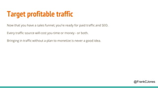 Target profitable traffic
Now that you have a sales funnel, you’re ready for paid traffic and SEO.
Every traffic source will cost you time or money - or both.
Bringing in traffic without a plan to monetize is never a good idea.
@FrankCJones
 