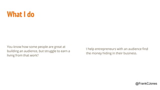 What I do
You know how some people are great at
building an audience, but struggle to earn a
living from that work?
I help entrepreneurs with an audience find
the money hiding in their business.
@FrankCJones
 