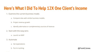Here’s What I Did To Help 12X One Client’s Income
1. Examine the current business model.
a. Compare sites with similar business models.
b. Project revenue growth
c. Identify alternative or complementary sources of revenue
2. Start with the easy wins
a. Launch an MVP
3. Automate
a. Set expectations
b. Put it in writing @FrankCJones
 