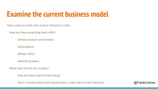 Examine the current business model
Take a look at similar sites in your industry or niche.
How are they monetizing their traffic?
Owned products and services
Subscriptions
Affiliate offers
Advertising space
What sales funnels are in place?
How are these sales funnels setup?
Don’t innovate before learning the basics, copy sales funnels that work @FrankCJones
 