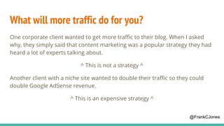 What will more traffic do for you?
One corporate client wanted to get more traffic to their blog. When I asked
why, they simply said that content marketing was a popular strategy they had
heard a lot of experts talking about.
^ This is not a strategy ^
Another client with a niche site wanted to double their traffic so they could
double Google AdSense revenue.
^ This is an expensive strategy ^
@FrankCJones
 