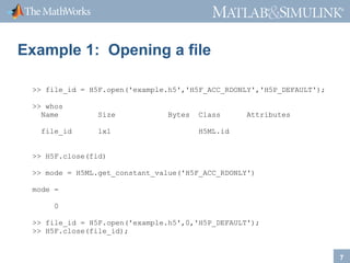 ®

®

Example 1: Opening a file
>> file_id = H5F.open('example.h5','H5F_ACC_RDONLY','H5P_DEFAULT');
>> whos
Name
file_id

Size
1x1

Bytes

Class

Attributes

H5ML.id

>> H5F.close(fid)
>> mode = H5ML.get_constant_value('H5F_ACC_RDONLY')
mode =
0
>> file_id = H5F.open('example.h5',0,'H5P_DEFAULT');
>> H5F.close(file_id);

7

 