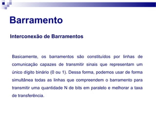 Barramento
Interconexão de Barramentos
Basicamente, os barramentos são constituídos por linhas de
comunicação capazes de transmitir sinais que representam um
único dígito binário (0 ou 1). Dessa forma, podemos usar de forma
simultânea todas as linhas que compreendem o barramento para
transmitir uma quantidade N de bits em paralelo e melhorar a taxa
de transferência.
 