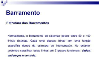 Barramento
Estrutura dos Barramentos
Normalmente, o barramento de sistemas possui entre 50 e 100
linhas distintas. Cada uma dessas linhas tem uma função
específica dentro da estrutura de interconexão. No entanto,
podemos classificar estas linhas em 3 grupos funcionais: dados,
endereços e controle.
 