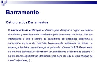 Barramento
Estrutura dos Barramentos
O barramento de endereços é utilizado para designar a origem ou destino
dos dados que estão sendo transferidos pelo barramento de dados. Um fato
interessante é que a largura do barramento de endereços determina a
capacidade máxima da memória. Normalmente, utilizamos as linhas de
endereços também para endereçar as portas de módulos de E/S. Geralmente,
os bits mais significativos identificam um componente específico do sistema e
os bits menos significativos identificam uma porta de E/S ou uma posição de
memória (endereço).
 