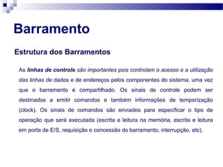 Barramento
Estrutura dos Barramentos
As linhas de controle são importantes pois controlam o acesso e a utilização
das linhas de dados e de endereços pelos componentes do sistema, uma vez
que o barramento é compartilhado. Os sinais de controle podem ser
destinados a emitir comandos e também informações de temporização
(clock). Os sinais de comandos são enviados para especificar o tipo de
operação que será executada (escrita e leitura na memória, escrita e leitura
em porta de E/S, requisição e concessão do barramento, interrupção, etc).
 